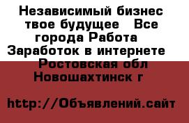 Независимый бизнес-твое будущее - Все города Работа » Заработок в интернете   . Ростовская обл.,Новошахтинск г.